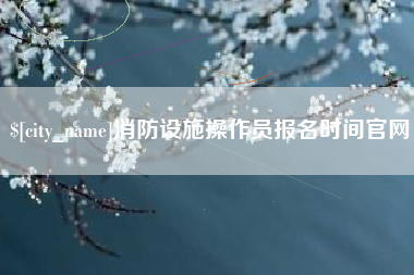 博尔塔拉消防设施操作员报名时间官网