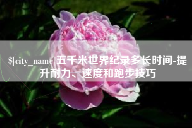 博尔塔拉五千米世界纪录多长时间-提升耐力、速度和跑步技巧