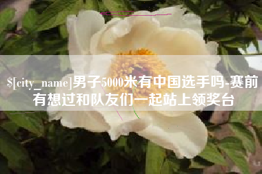 博尔塔拉男子5000米有中国选手吗-赛前有想过和队友们一起站上领奖台