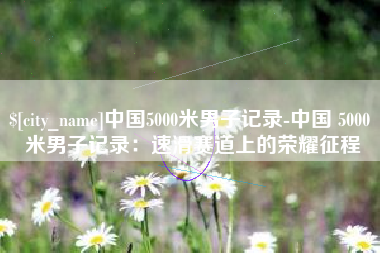 博尔塔拉中国5000米男子记录-中国 5000 米男子记录：速滑赛道上的荣耀征程