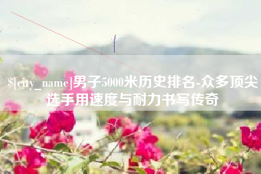 博尔塔拉男子5000米历史排名-众多顶尖选手用速度与耐力书写传奇